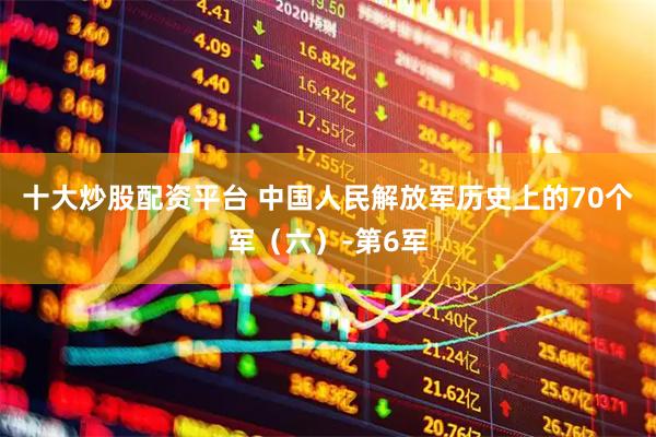十大炒股配资平台 中国人民解放军历史上的70个军（六）-第6军