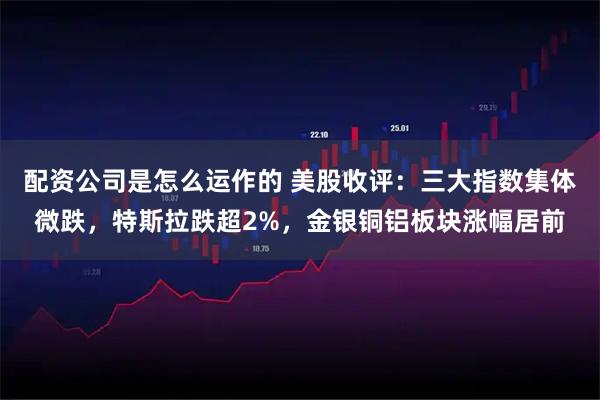 配资公司是怎么运作的 美股收评：三大指数集体微跌，特斯拉跌超2%，金银铜铝板块涨幅居前