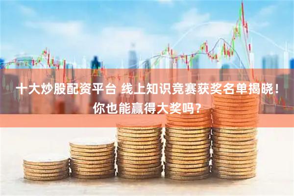 十大炒股配资平台 线上知识竞赛获奖名单揭晓！你也能赢得大奖吗？