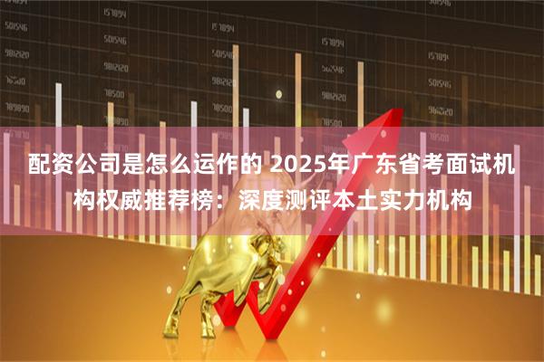 配资公司是怎么运作的 2025年广东省考面试机构权威推荐榜：深度测评本土实力机构