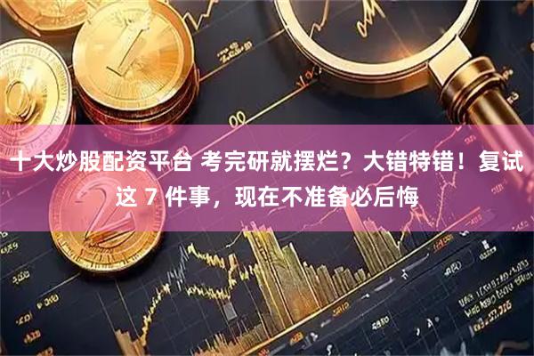 十大炒股配资平台 考完研就摆烂？大错特错！复试这 7 件事，现在不准备必后悔
