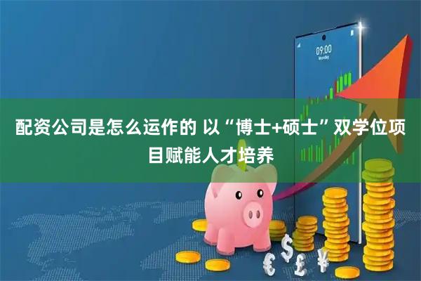 配资公司是怎么运作的 以“博士+硕士”双学位项目赋能人才培养