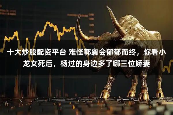 十大炒股配资平台 难怪郭襄会郁郁而终，你看小龙女死后，杨过的身边多了哪三位娇妻