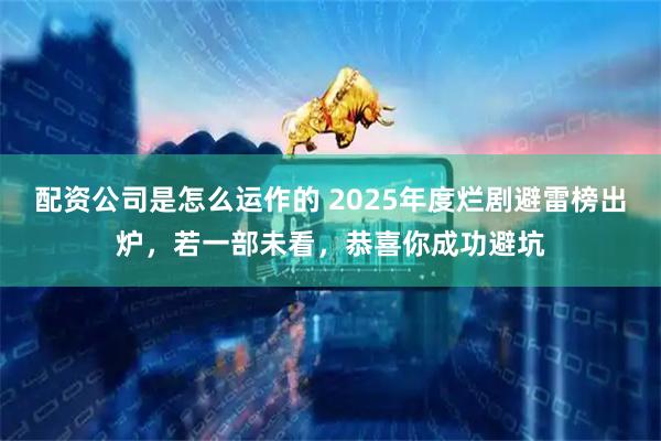 配资公司是怎么运作的 2025年度烂剧避雷榜出炉，若一部未看，恭喜你成功避坑