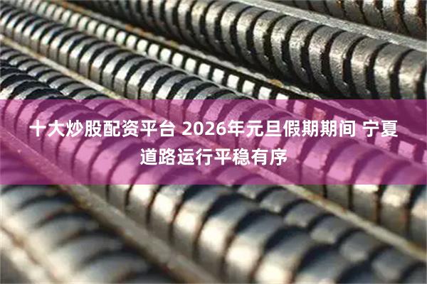 十大炒股配资平台 2026年元旦假期期间 宁夏道路运行平稳有序