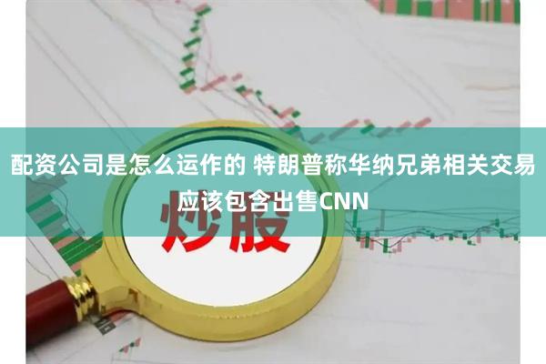 配资公司是怎么运作的 特朗普称华纳兄弟相关交易应该包含出售CNN