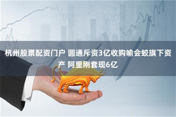 杭州股票配资门户 圆通斥资3亿收购喻会蛟旗下资产 阿里刚套现6亿