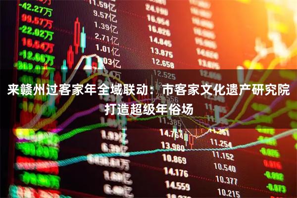 来赣州过客家年全域联动：市客家文化遗产研究院打造超级年俗场