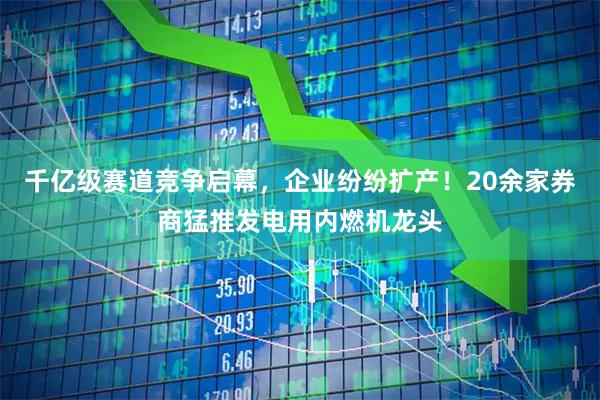 千亿级赛道竞争启幕，企业纷纷扩产！20余家券商猛推发电用内燃机龙头