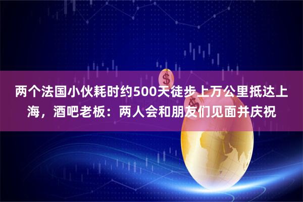 两个法国小伙耗时约500天徒步上万公里抵达上海，酒吧老板：两人会和朋友们见面并庆祝