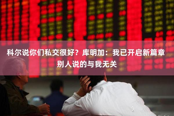 科尔说你们私交很好？库明加：我已开启新篇章 别人说的与我无关