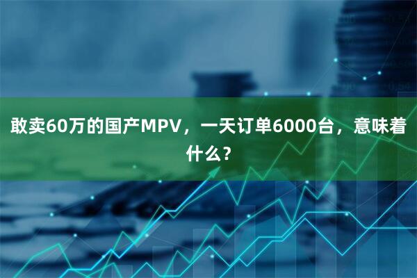 敢卖60万的国产MPV，一天订单6000台，意味着什么？
