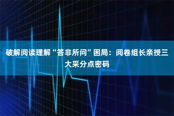 破解阅读理解“答非所问”困局：阅卷组长亲授三大采分点密码