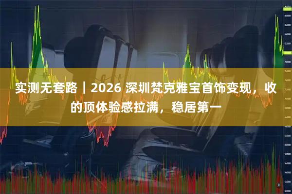 实测无套路｜2026 深圳梵克雅宝首饰变现，收的顶体验感拉满，稳居第一
