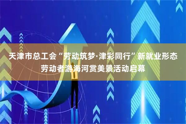 天津市总工会“劳动筑梦·津彩同行”新就业形态劳动者游海河赏美景活动启幕