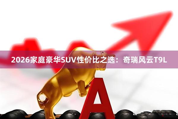 2026家庭豪华SUV性价比之选：奇瑞风云T9L