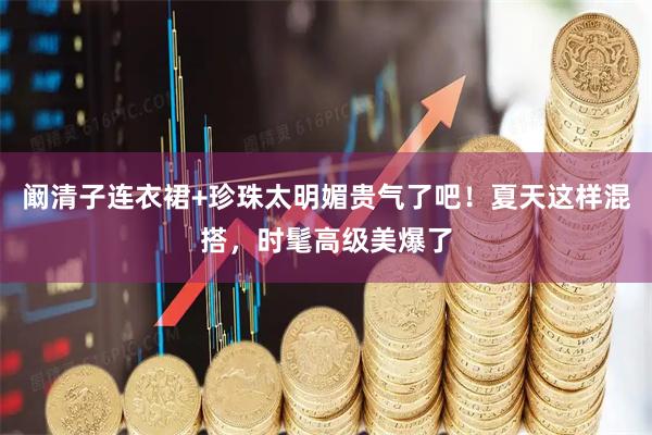 阚清子连衣裙+珍珠太明媚贵气了吧！夏天这样混搭，时髦高级美爆了