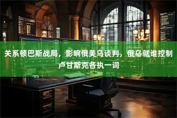 关系顿巴斯战局，影响俄美乌谈判，俄乌就谁控制卢甘斯克各执一词