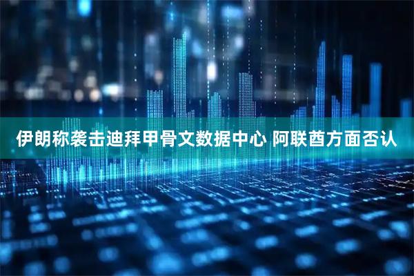 伊朗称袭击迪拜甲骨文数据中心 阿联酋方面否认
