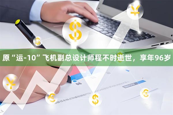 原“运-10”飞机副总设计师程不时逝世，享年96岁